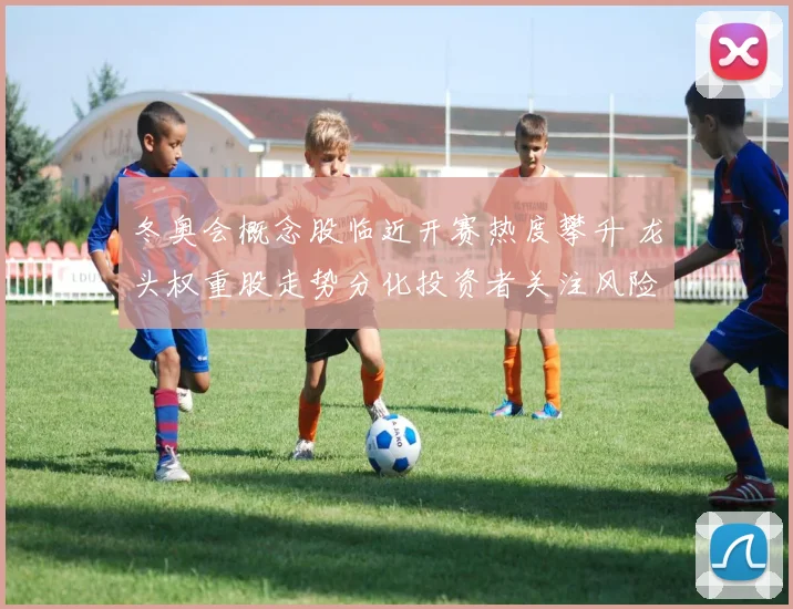 冬奥会概念股临近开赛热度攀升 龙头权重股走势分化投资者关注风险