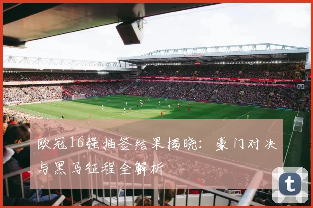 欧冠16强抽签结果揭晓：豪门对决与黑马征程全解析