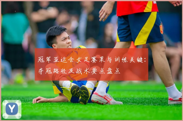 冠军亚运会女足赛果与训练关键：夺冠路径及战术要点盘点