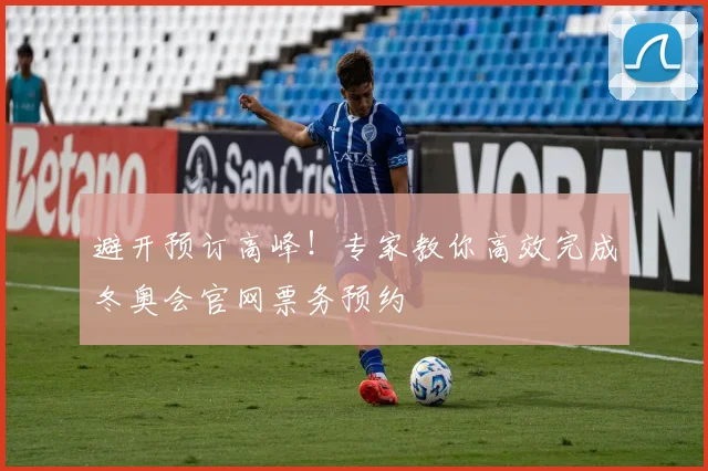 避开预订高峰！专家教你高效完成冬奥会官网票务预约