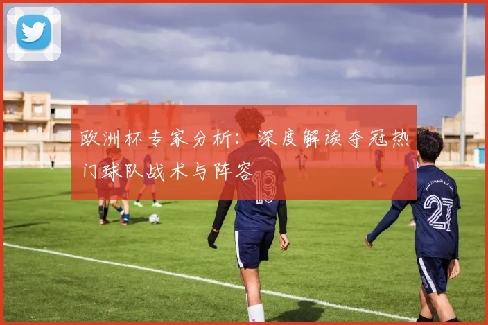 欧洲杯专家分析:深度解读夺冠热门球队战术与阵容