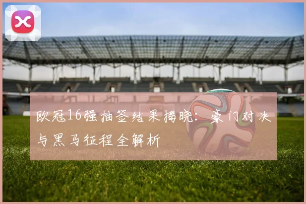 欧冠16强抽签结果揭晓：豪门对决与黑马征程全解析