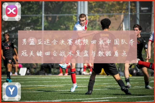 男篮亚运会决赛视频回放中国队夺冠关键回合战术复盘与数据看点