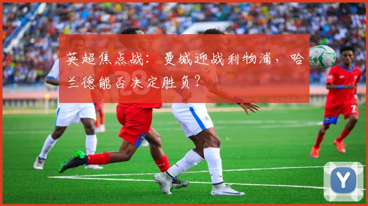 英超焦点战：曼城迎战利物浦，哈兰德能否决定胜负？