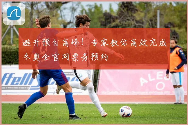 避开预订高峰！专家教你高效完成冬奥会官网票务预约