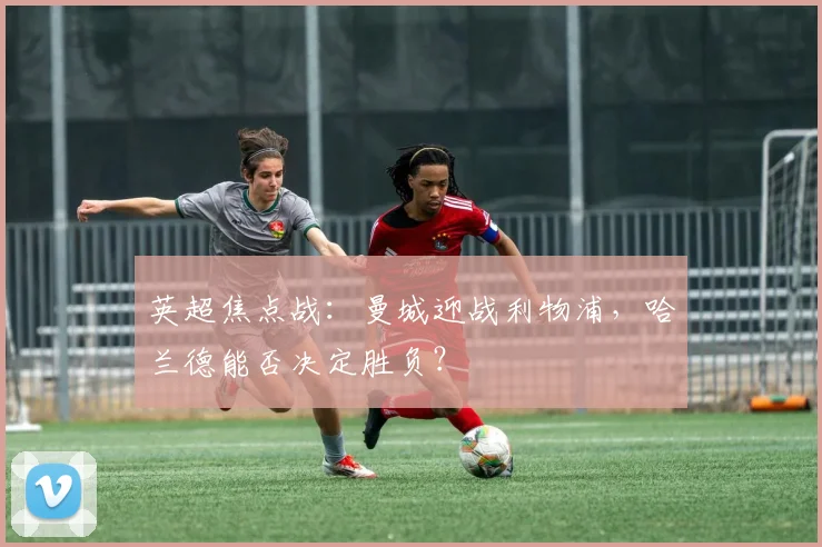 英超焦点战:曼城迎战利物浦,哈兰德能否决定胜负?