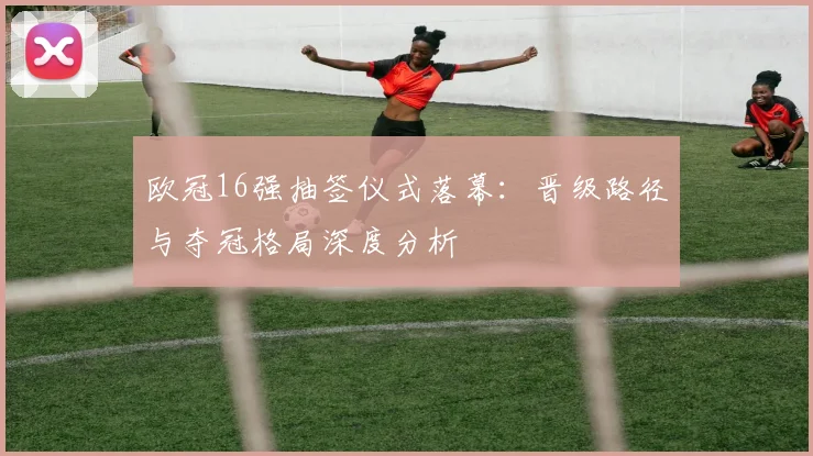 欧冠16强抽签仪式落幕:晋级路径与夺冠格局深度分析